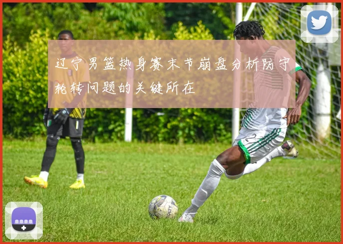 辽宁男篮热身赛末节崩盘分析防守轮转问题的关键所在