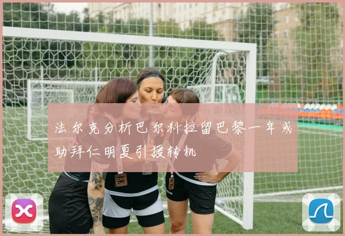 法尔克分析巴尔科拉留巴黎一年或助拜仁明夏引援转机