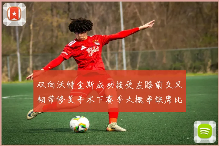 双向沃特金斯成功接受左膝前交叉韧带修复手术下赛季大概率缺席比赛
