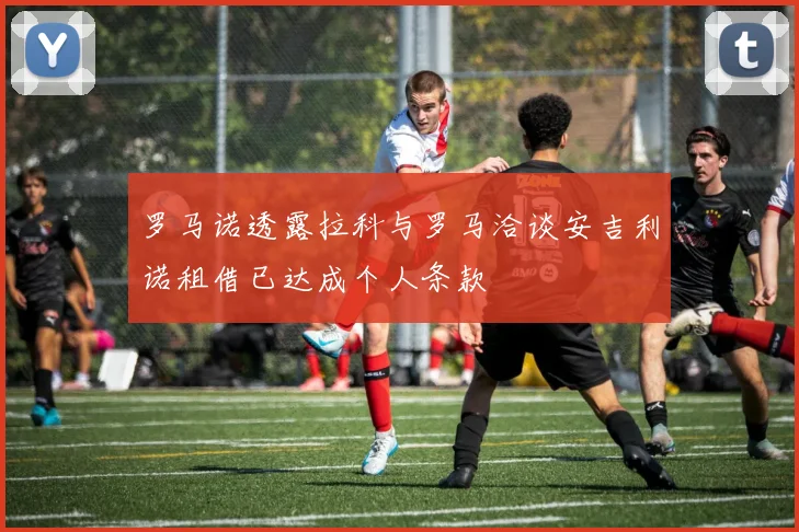 罗马诺透露拉科与罗马洽谈安吉利诺租借已达成个人条款