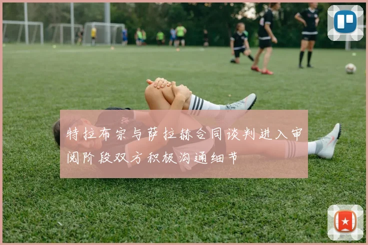 特拉布宗与萨拉赫合同谈判进入审阅阶段双方积极沟通细节