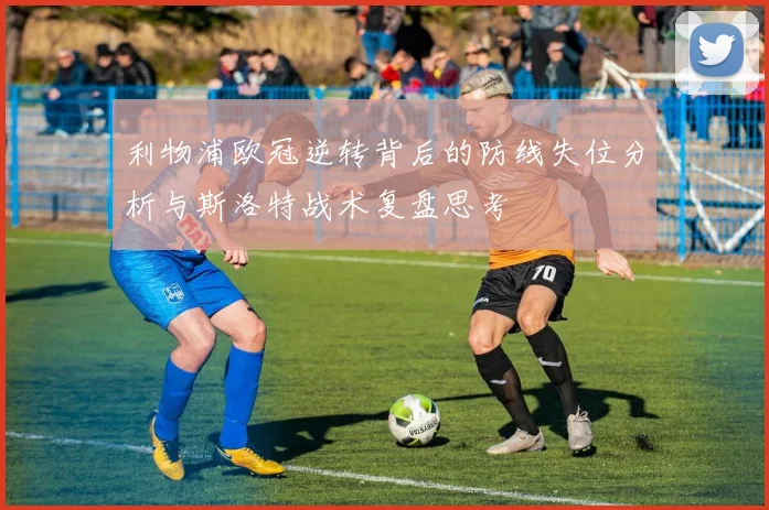 利物浦欧冠逆转背后的防线失位分析与斯洛特战术复盘思考