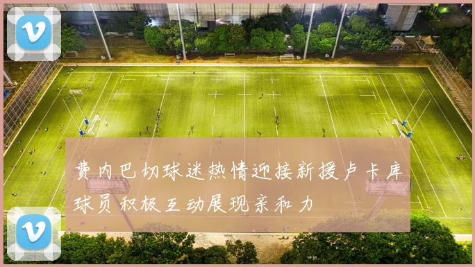 费内巴切球迷热情迎接新援卢卡库球员积极互动展现亲和力