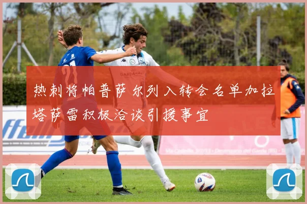 热刺将帕普萨尔列入转会名单加拉塔萨雷积极洽谈引援事宜