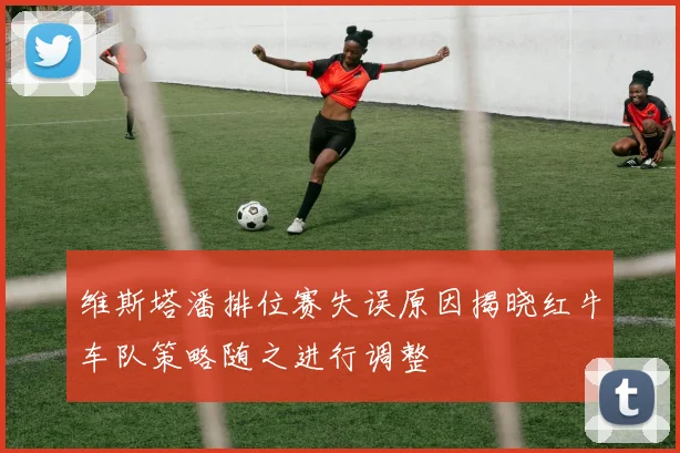 维斯塔潘排位赛失误原因揭晓红牛车队策略随之进行调整