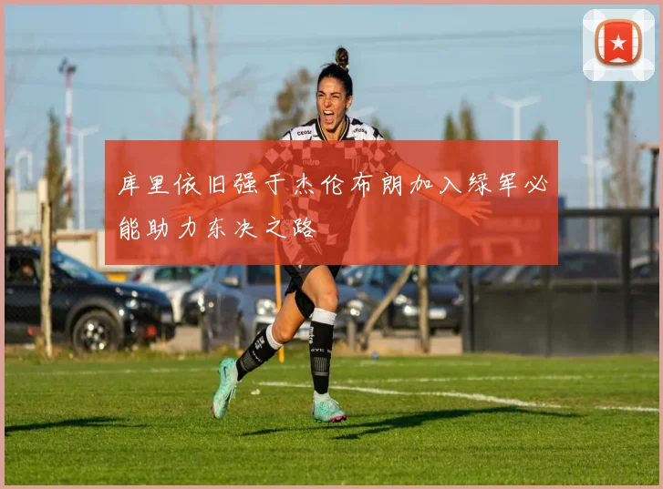 库里依旧强于杰伦布朗加入绿军必能助力东决之路