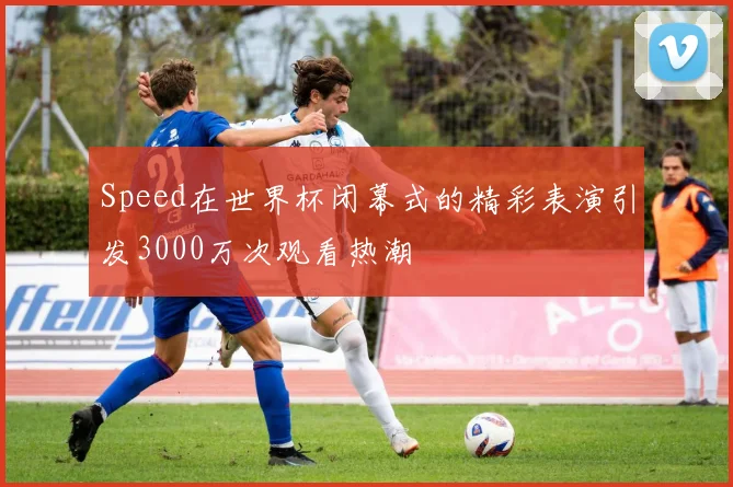 Speed在世界杯闭幕式的精彩表演引发3000万次观看热潮