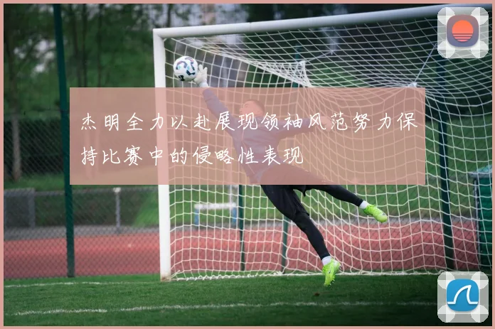 杰明全力以赴展现领袖风范努力保持比赛中的侵略性表现