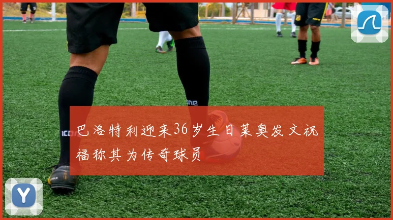 巴洛特利迎来36岁生日莱奥发文祝福称其为传奇球员