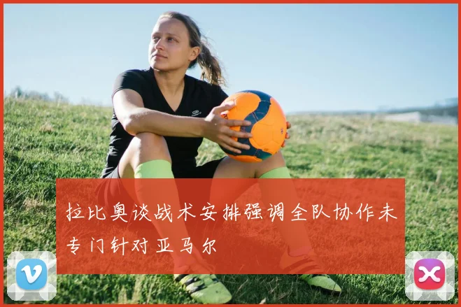 拉比奥谈战术安排强调全队协作未专门针对亚马尔