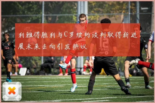 利雅得胜利与C罗续约谈判取得新进展未来去向引发热议