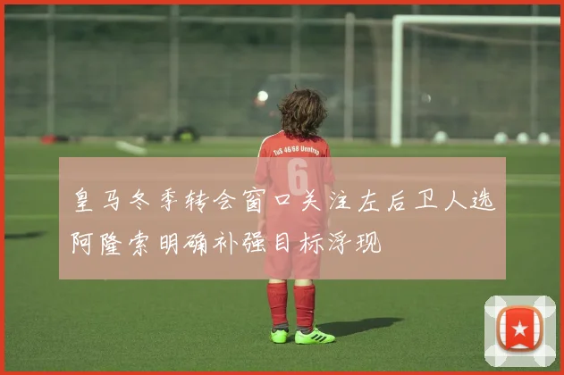 皇马冬季转会窗口关注左后卫人选阿隆索明确补强目标浮现
