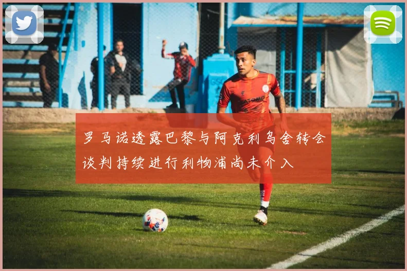 罗马诺透露巴黎与阿克利乌舍转会谈判持续进行利物浦尚未介入