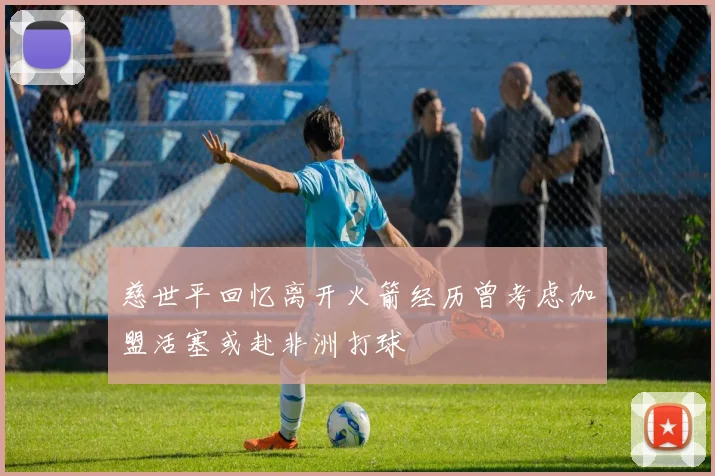 慈世平回忆离开火箭经历曾考虑加盟活塞或赴非洲打球